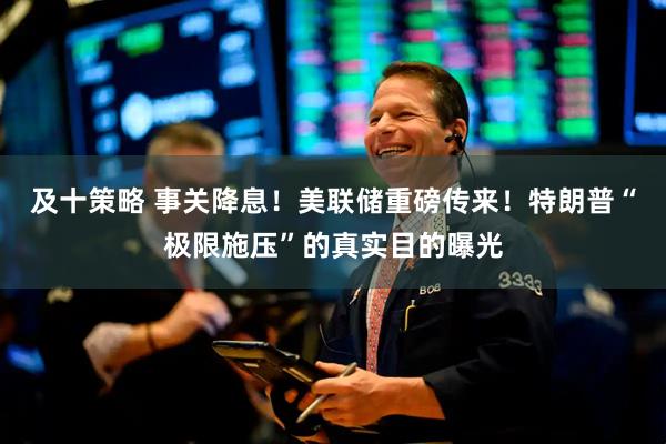 及十策略 事关降息！美联储重磅传来！特朗普“极限施压”的真实目的曝光